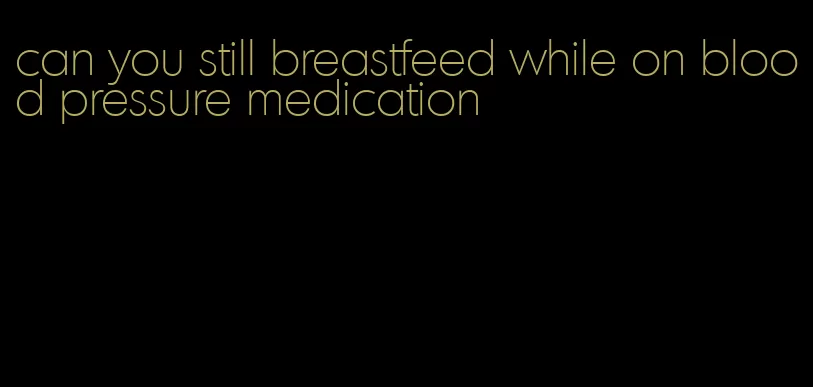 can you still breastfeed while on blood pressure medication