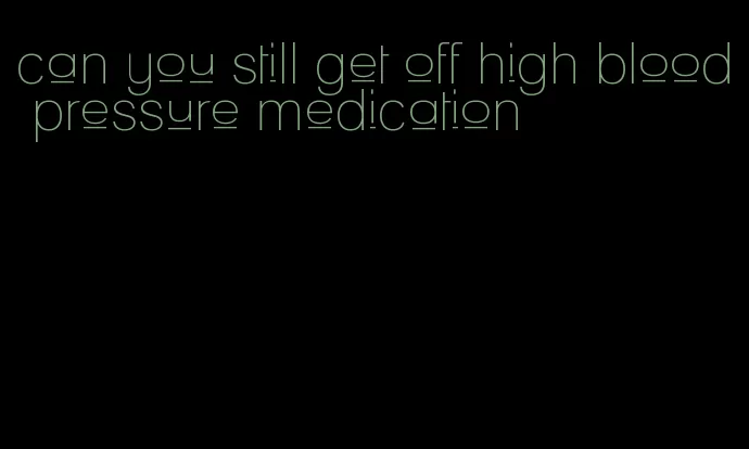 can you still get off high blood pressure medication