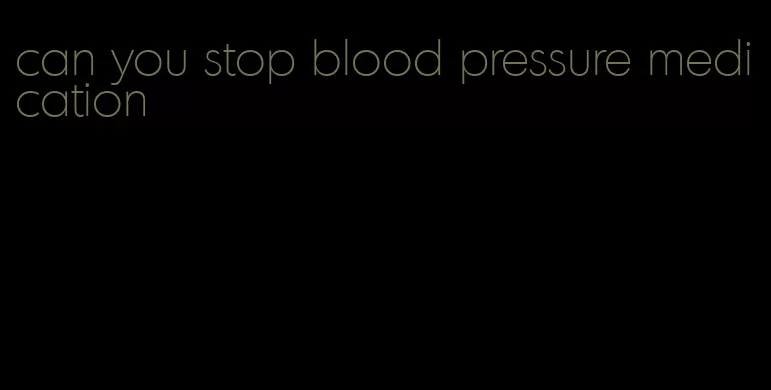 can you stop blood pressure medication