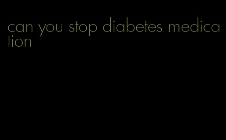 can you stop diabetes medication