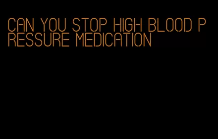 can you stop high blood pressure medication
