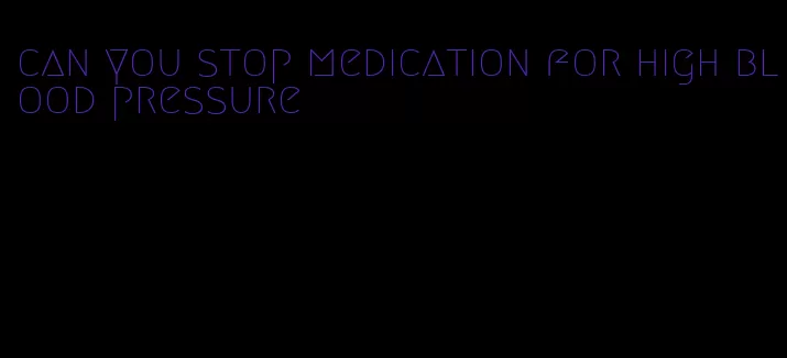 can you stop medication for high blood pressure