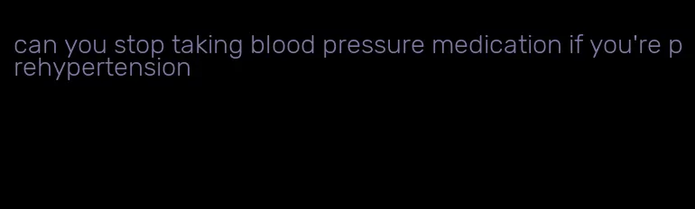 can you stop taking blood pressure medication if you're prehypertension