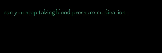 can you stop taking blood pressure medication