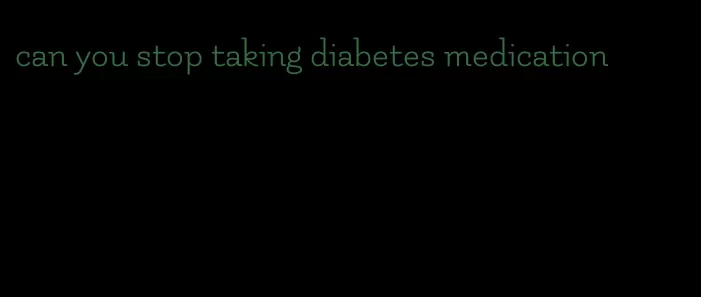 can you stop taking diabetes medication