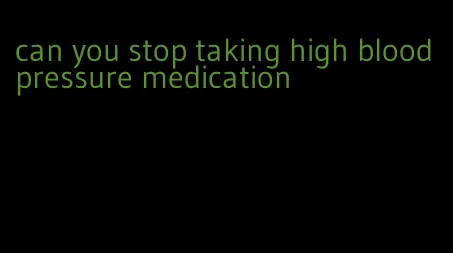 can you stop taking high blood pressure medication