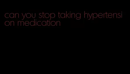 can you stop taking hypertension medication