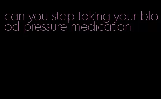 can you stop taking your blood pressure medication