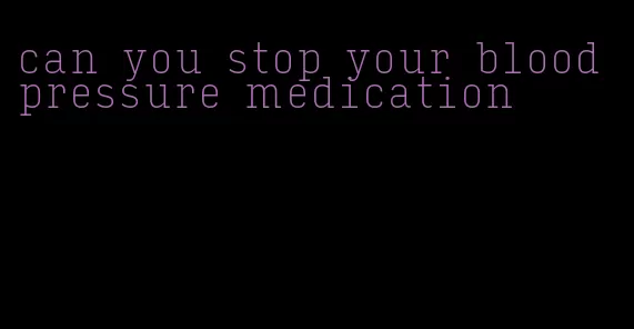 can you stop your blood pressure medication