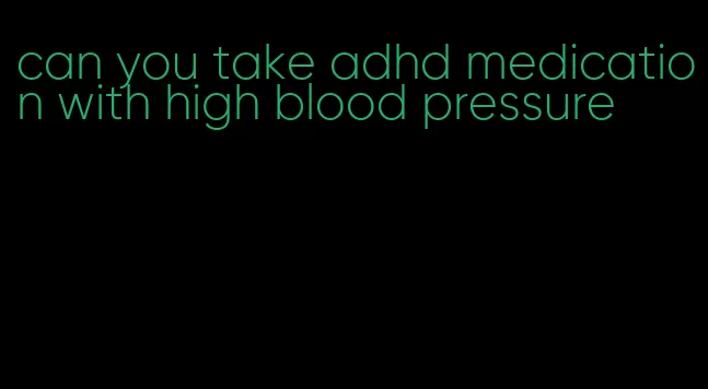 can you take adhd medication with high blood pressure