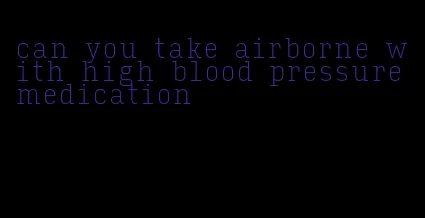 can you take airborne with high blood pressure medication