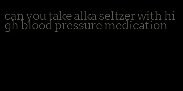 can you take alka seltzer with high blood pressure medication
