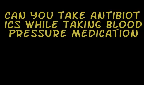 can you take antibiotics while taking blood pressure medication