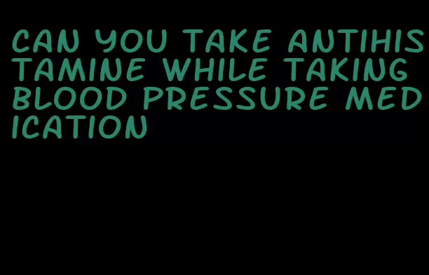 can you take antihistamine while taking blood pressure medication