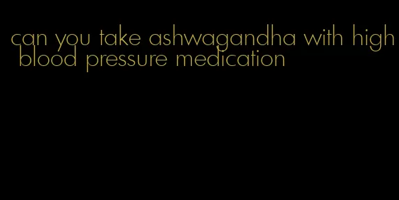 can you take ashwagandha with high blood pressure medication