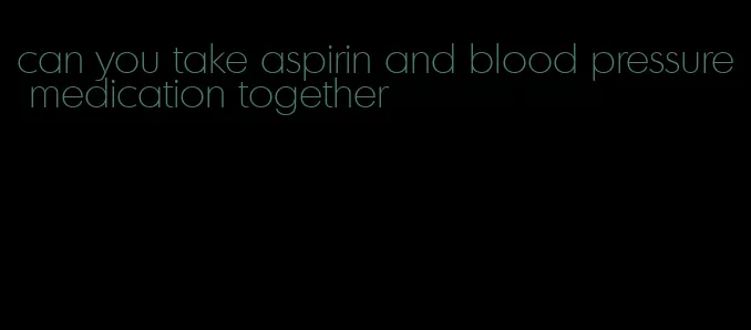 can you take aspirin and blood pressure medication together