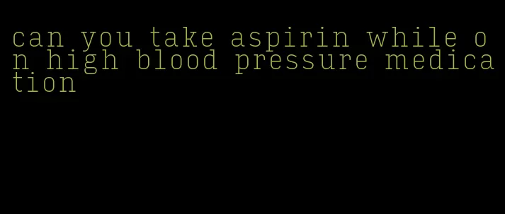 can you take aspirin while on high blood pressure medication