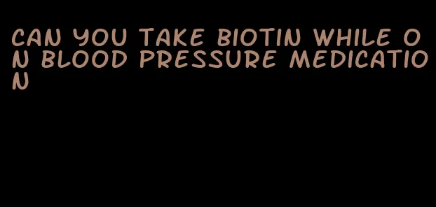 can you take biotin while on blood pressure medication