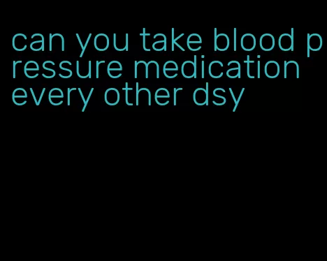 can you take blood pressure medication every other dsy
