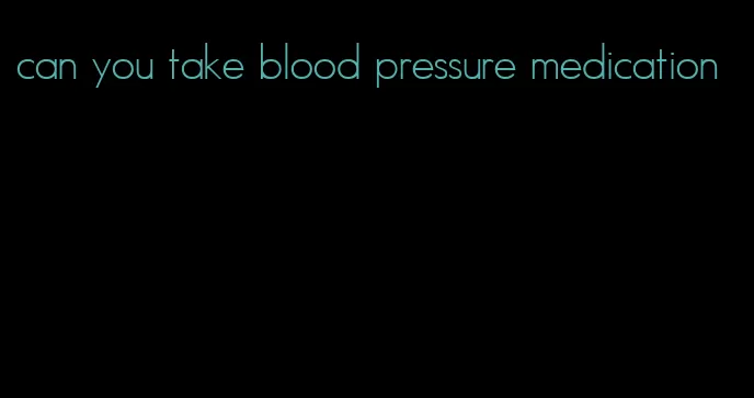 can you take blood pressure medication