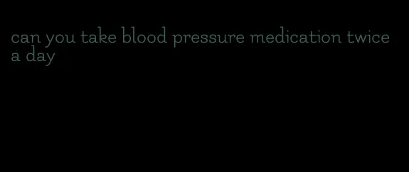 can you take blood pressure medication twice a day