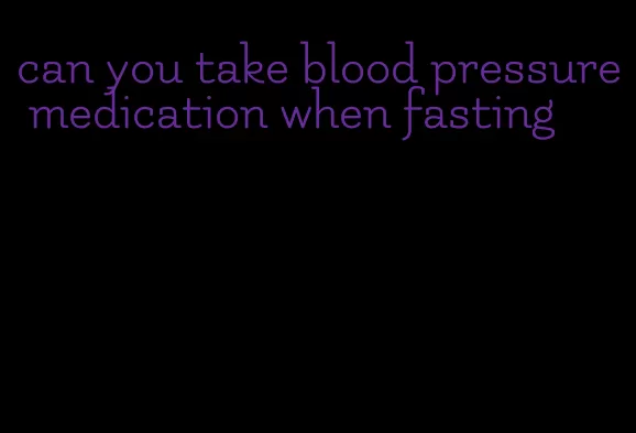 can you take blood pressure medication when fasting