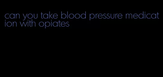 can you take blood pressure medication with opiates