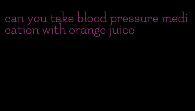 can you take blood pressure medication with orange juice