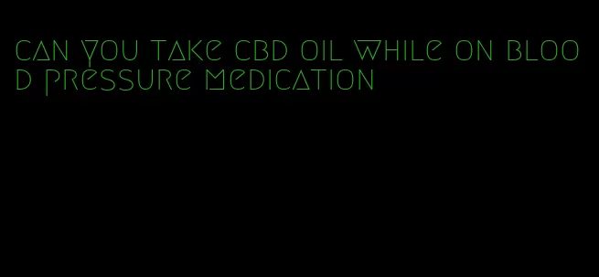 can you take cbd oil while on blood pressure medication