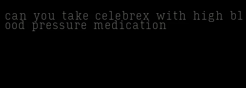 can you take celebrex with high blood pressure medication