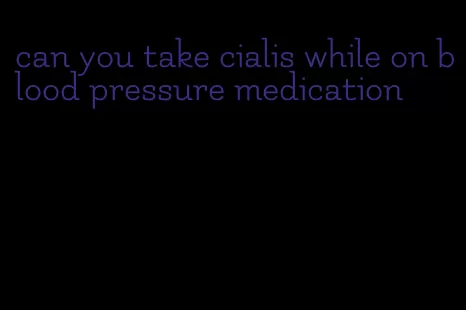 can you take cialis while on blood pressure medication
