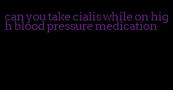 can you take cialis while on high blood pressure medication