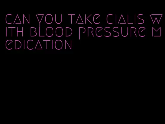 can you take cialis with blood pressure medication