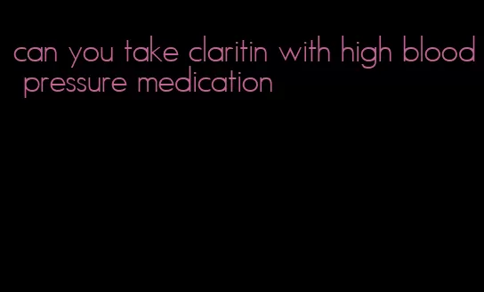 can you take claritin with high blood pressure medication