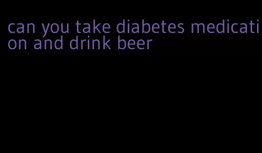 can you take diabetes medication and drink beer