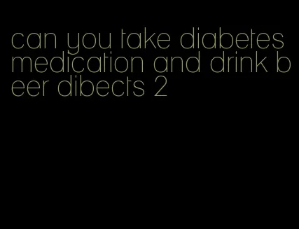 can you take diabetes medication and drink beer dibects 2
