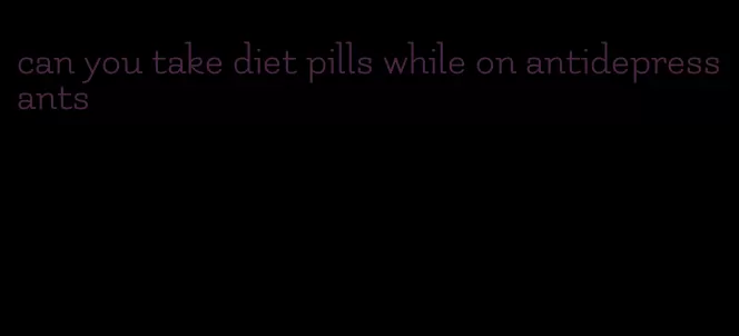 can you take diet pills while on antidepressants