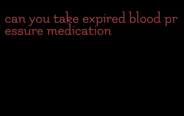 can you take expired blood pressure medication