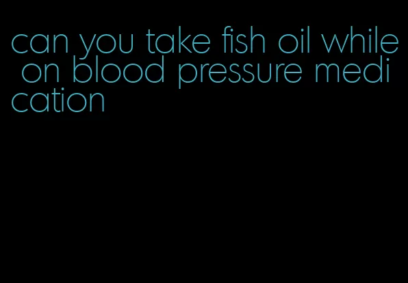 can you take fish oil while on blood pressure medication