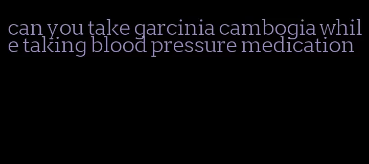 can you take garcinia cambogia while taking blood pressure medication