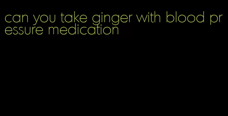 can you take ginger with blood pressure medication