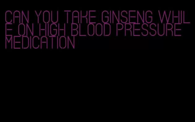 can you take ginseng while on high blood pressure medication