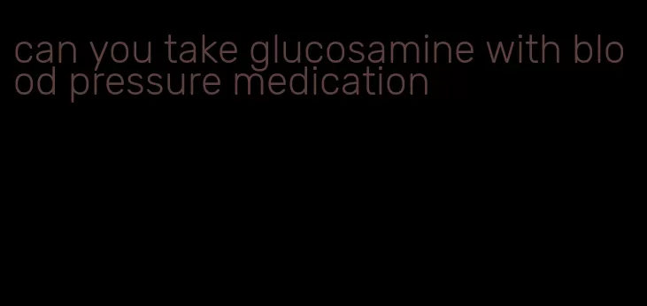 can you take glucosamine with blood pressure medication