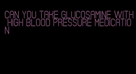 can you take glucosamine with high blood pressure medication