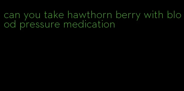 can you take hawthorn berry with blood pressure medication