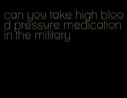 can you take high blood pressure medication in the military