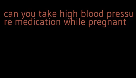 can you take high blood pressure medication while pregnant