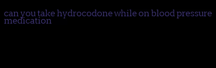 can you take hydrocodone while on blood pressure medication