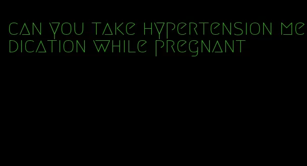 can you take hypertension medication while pregnant