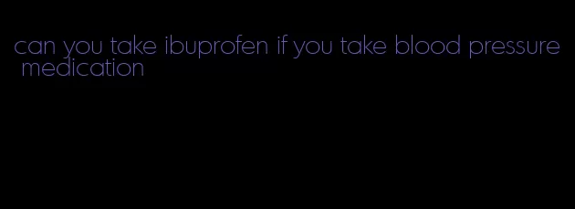 can you take ibuprofen if you take blood pressure medication